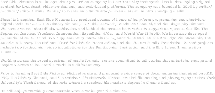 East Side Pictures is an independent production company in New York City that specializes in developing original content for broadcast, video-on-demand, and web-based platforms. The company was founded in 2003 by writer/producer/editor Michael Bentley to create innovative story-driven material in new emerging media.&#10;Since its inception, East Side Pictures has produced dozens of hours of long-form programming and short-form digital media for A&amp;E, The History Channel, and the Biography Channel. We have created interstitials, webisodes, and behind-the-scenes featurettes to support marquee series like The Sopranos, Ice Road Truckers, Intervention, Expedition Africa, and World War II in HD. We have also developed promotional content and DVD supplementary materials for organizations such as The Brooklyn Philharmonic, The American Tenors, and the National Trust for Historic Preservation. Recent projects include two forthcoming video installations for the Smithsonian Institution and the Ellis Island Immigration Museum.&#10;Working across the broad spectrum of media formats, we are committed to tell stories that entertain, engage and inspire viewers to look at the world in a different way.&#10;Prior to forming East Side Pictures, Michael wrote and produced a wide range of documentaries that aired on A&amp;E, PBS, The History Channel, and the Outdoor Life Network. Michael studied filmmaking and photography at New York University’s Tisch School of the Arts where he received his master’s degree in Cinema Studies. &#10;He still enjoys watching Frankenstein whenever he gets the chance.&#10;